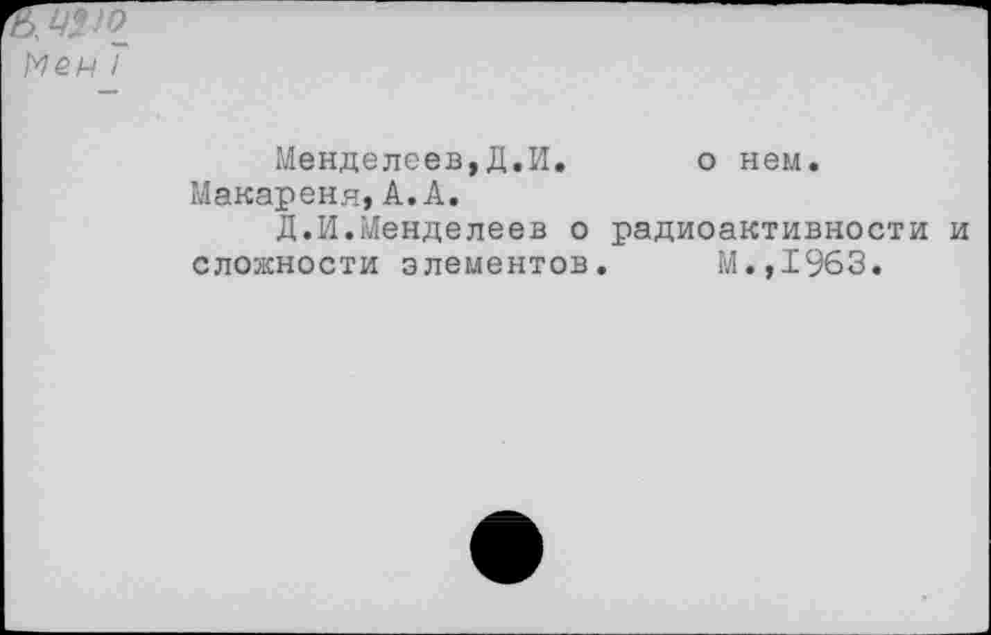 ﻿Меч 7
Менделеев,Д.И.	о нем.
Макареня,А.А.
Д.И.Менделеев о радиоактивности и сложности элементов. М.,1963.